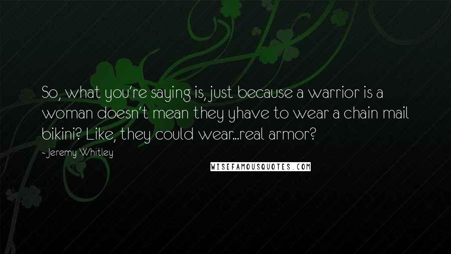 Jeremy Whitley Quotes: So, what you're saying is, just because a warrior is a woman doesn't mean they yhave to wear a chain mail bikini? Like, they could wear...real armor?