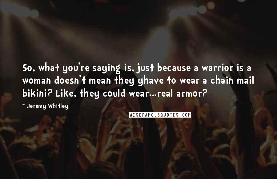 Jeremy Whitley Quotes: So, what you're saying is, just because a warrior is a woman doesn't mean they yhave to wear a chain mail bikini? Like, they could wear...real armor?