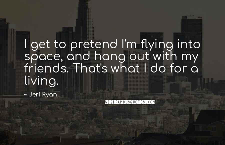 Jeri Ryan Quotes: I get to pretend I'm flying into space, and hang out with my friends. That's what I do for a living.