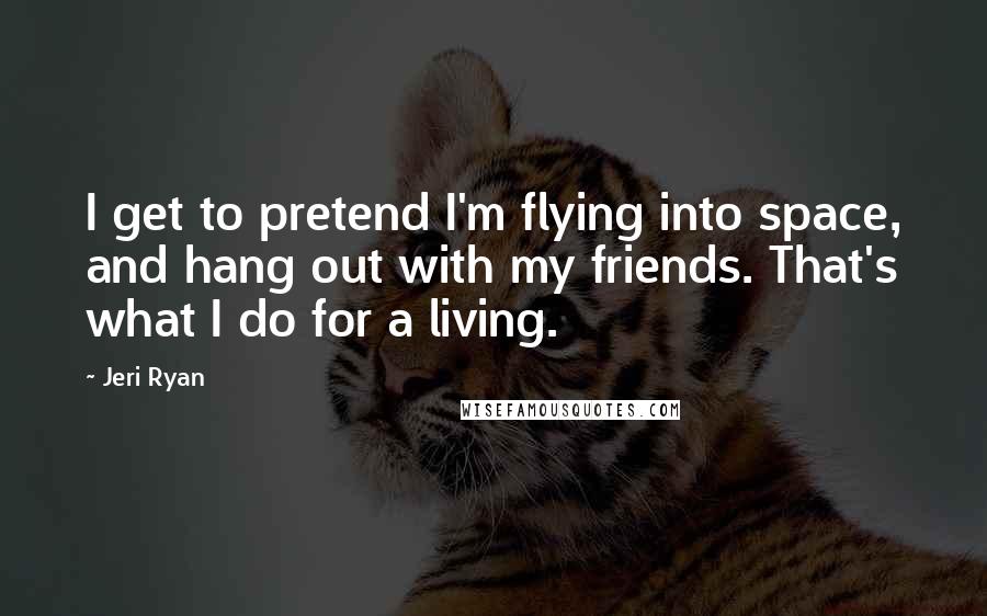 Jeri Ryan Quotes: I get to pretend I'm flying into space, and hang out with my friends. That's what I do for a living.