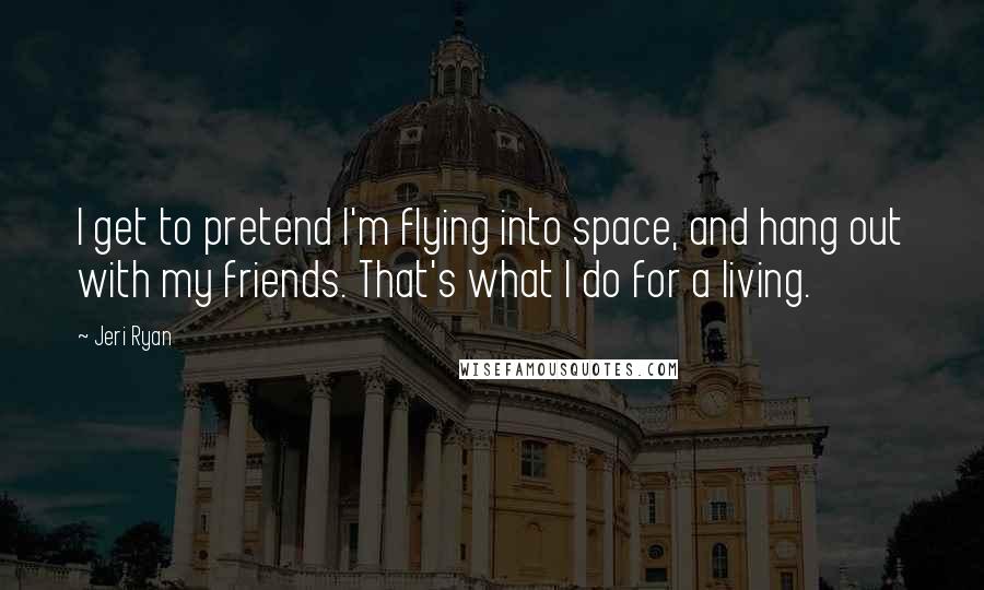 Jeri Ryan Quotes: I get to pretend I'm flying into space, and hang out with my friends. That's what I do for a living.