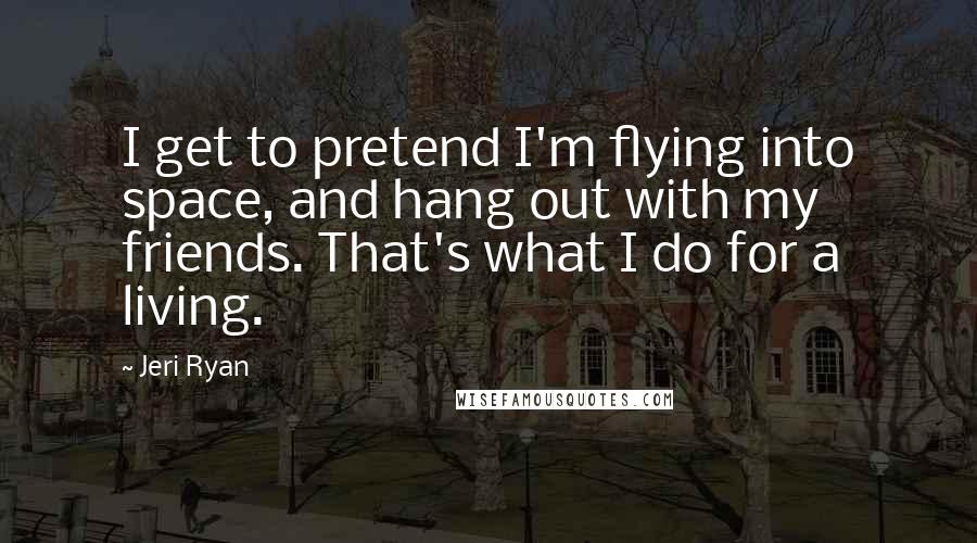 Jeri Ryan Quotes: I get to pretend I'm flying into space, and hang out with my friends. That's what I do for a living.