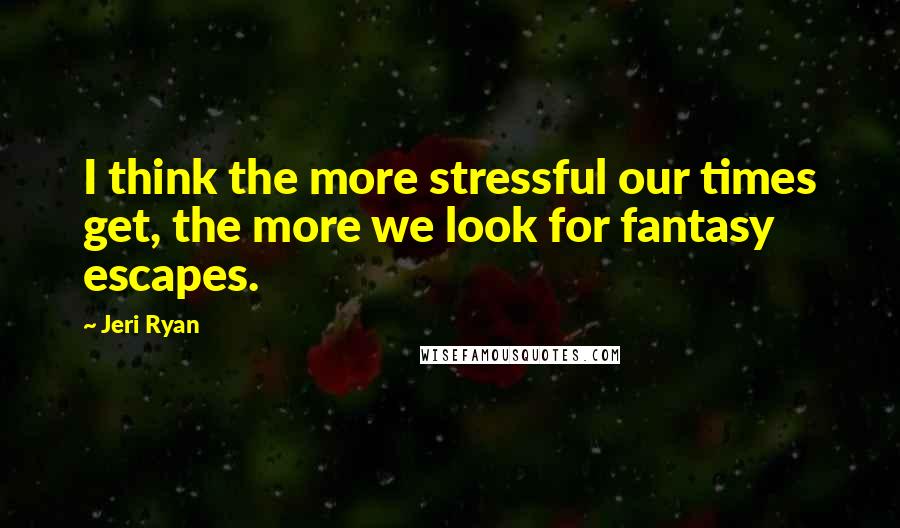 Jeri Ryan Quotes: I think the more stressful our times get, the more we look for fantasy escapes.