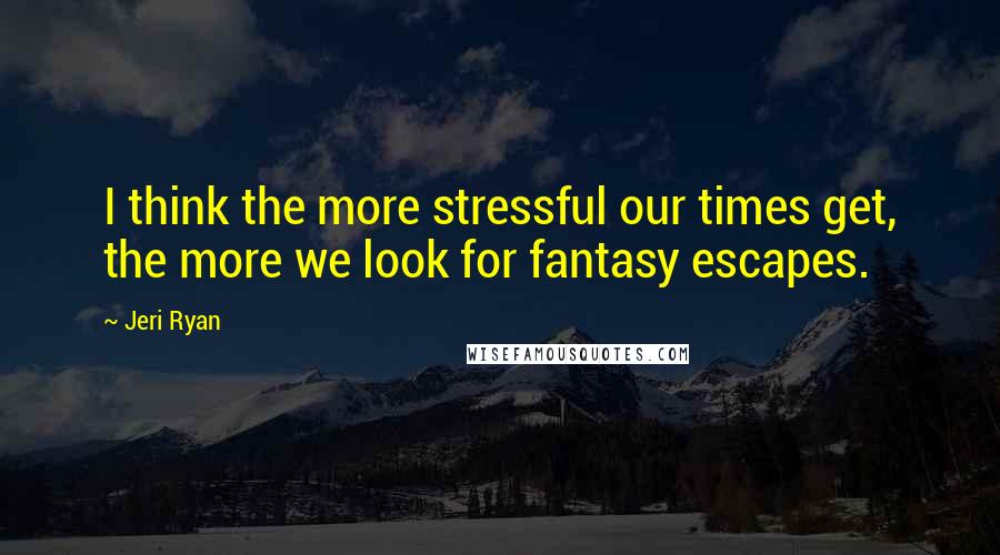 Jeri Ryan Quotes: I think the more stressful our times get, the more we look for fantasy escapes.