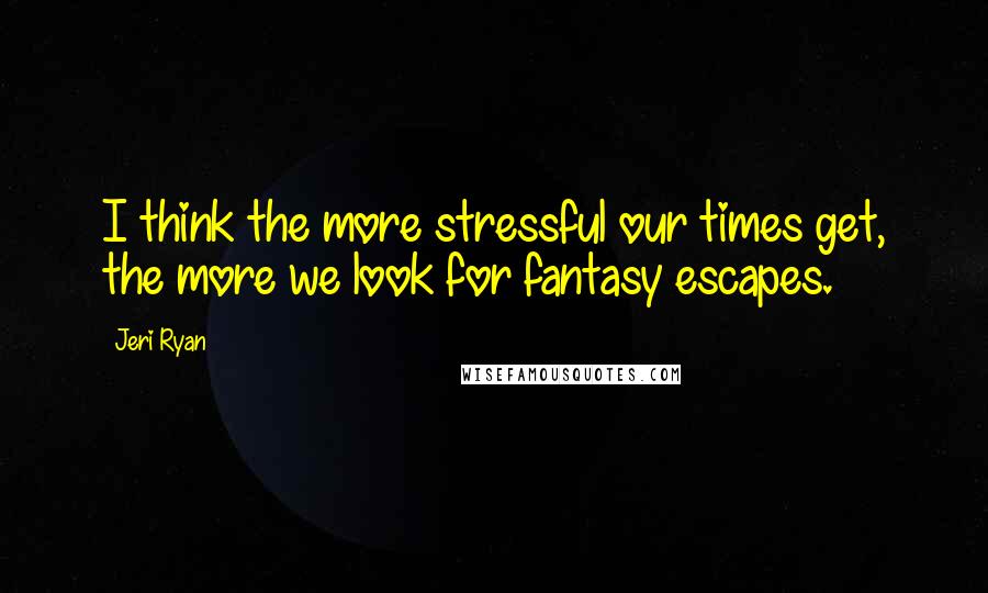 Jeri Ryan Quotes: I think the more stressful our times get, the more we look for fantasy escapes.