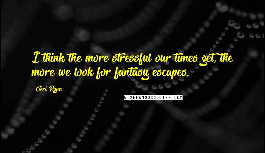 Jeri Ryan Quotes: I think the more stressful our times get, the more we look for fantasy escapes.