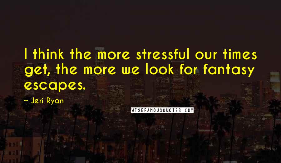 Jeri Ryan Quotes: I think the more stressful our times get, the more we look for fantasy escapes.