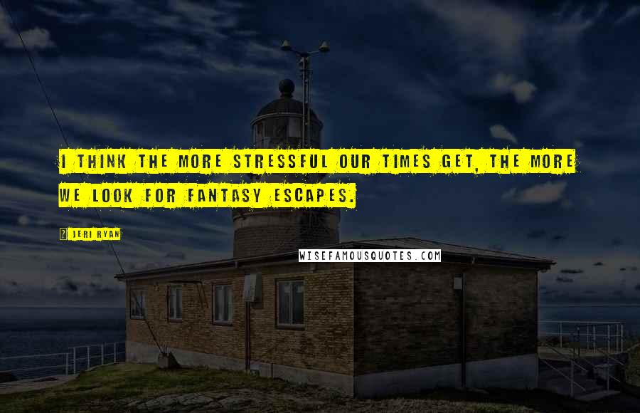 Jeri Ryan Quotes: I think the more stressful our times get, the more we look for fantasy escapes.