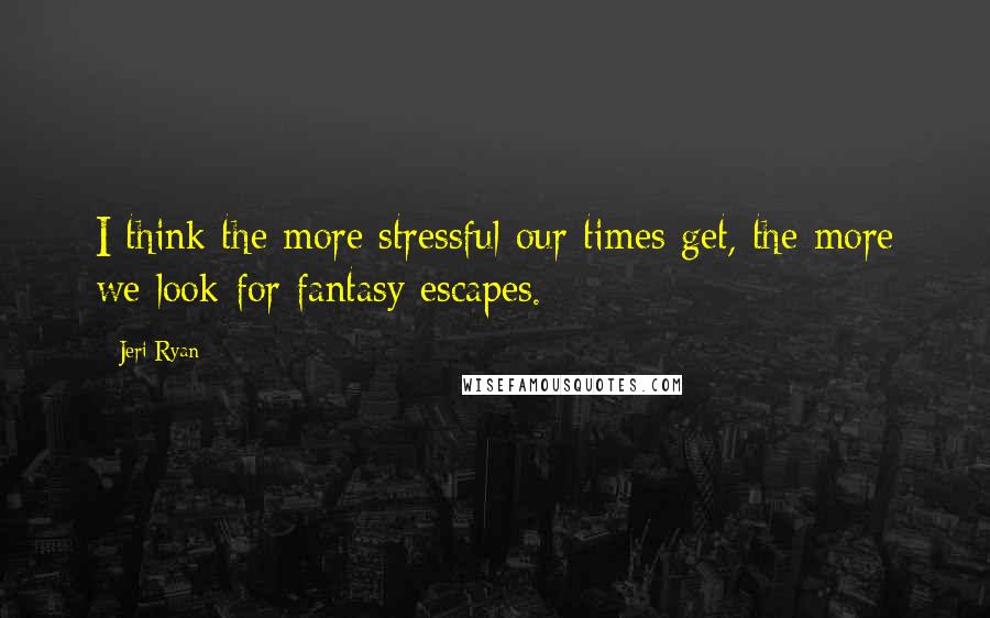 Jeri Ryan Quotes: I think the more stressful our times get, the more we look for fantasy escapes.