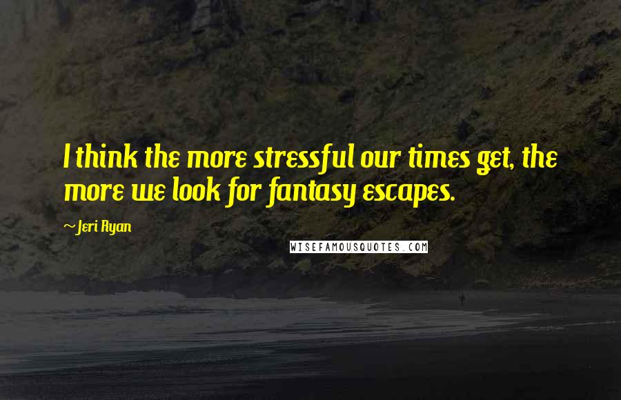 Jeri Ryan Quotes: I think the more stressful our times get, the more we look for fantasy escapes.