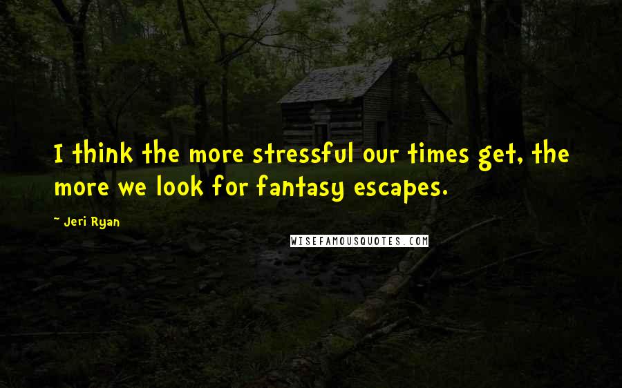 Jeri Ryan Quotes: I think the more stressful our times get, the more we look for fantasy escapes.