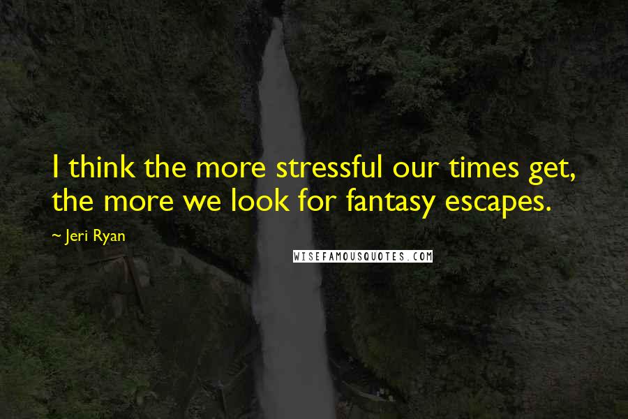 Jeri Ryan Quotes: I think the more stressful our times get, the more we look for fantasy escapes.