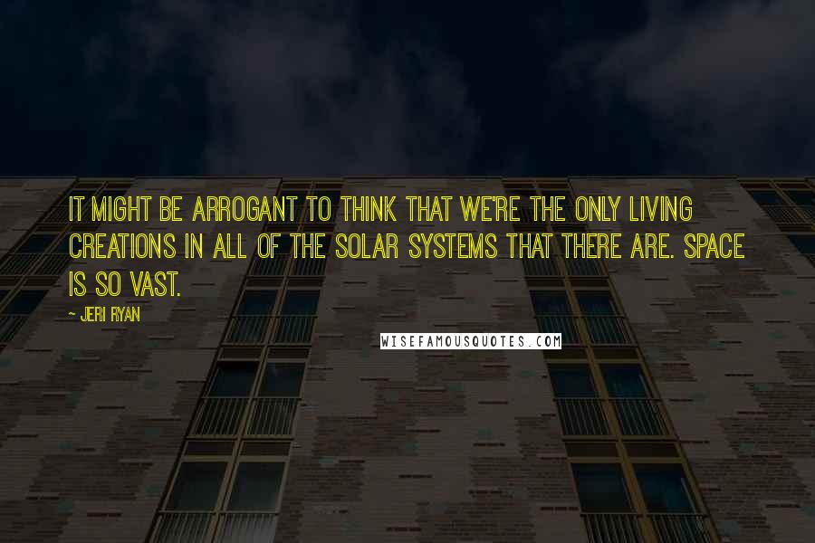 Jeri Ryan Quotes: It might be arrogant to think that we're the only living creations in all of the solar systems that there are. Space is so vast.