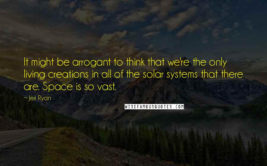 Jeri Ryan Quotes: It might be arrogant to think that we're the only living creations in all of the solar systems that there are. Space is so vast.