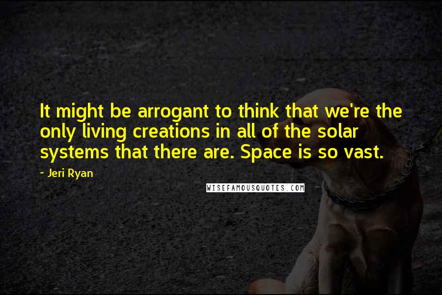 Jeri Ryan Quotes: It might be arrogant to think that we're the only living creations in all of the solar systems that there are. Space is so vast.