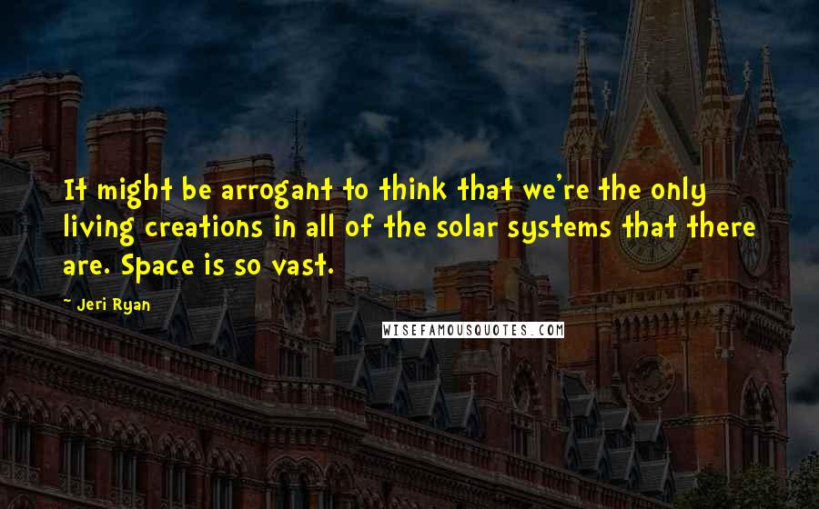 Jeri Ryan Quotes: It might be arrogant to think that we're the only living creations in all of the solar systems that there are. Space is so vast.