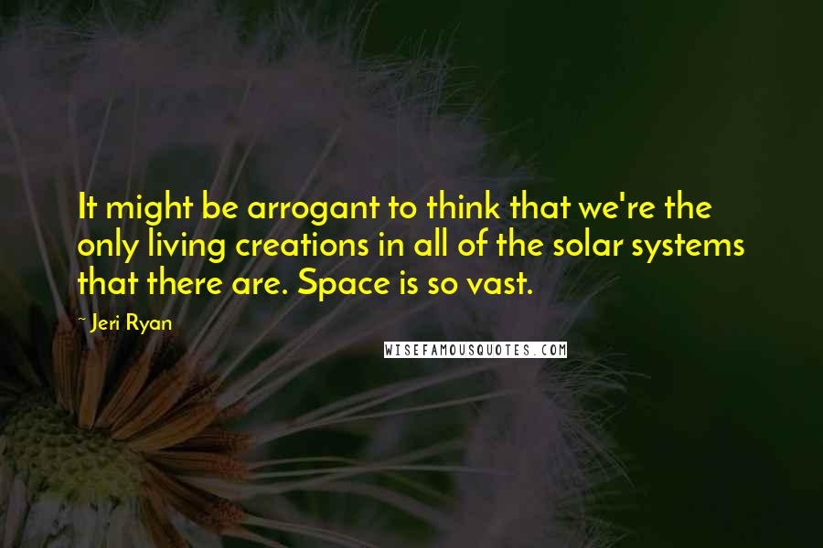 Jeri Ryan Quotes: It might be arrogant to think that we're the only living creations in all of the solar systems that there are. Space is so vast.