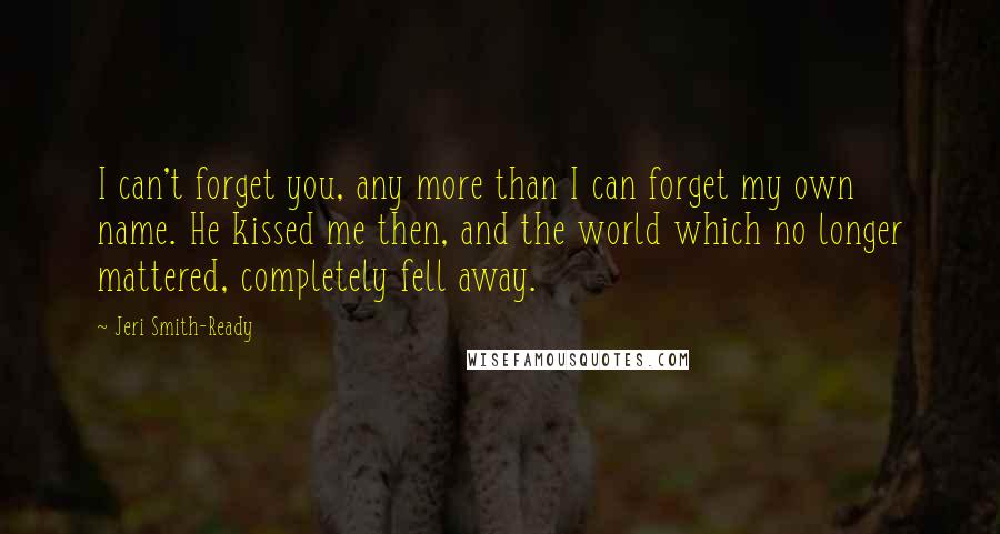 Jeri Smith-Ready Quotes: I can't forget you, any more than I can forget my own name. He kissed me then, and the world which no longer mattered, completely fell away.