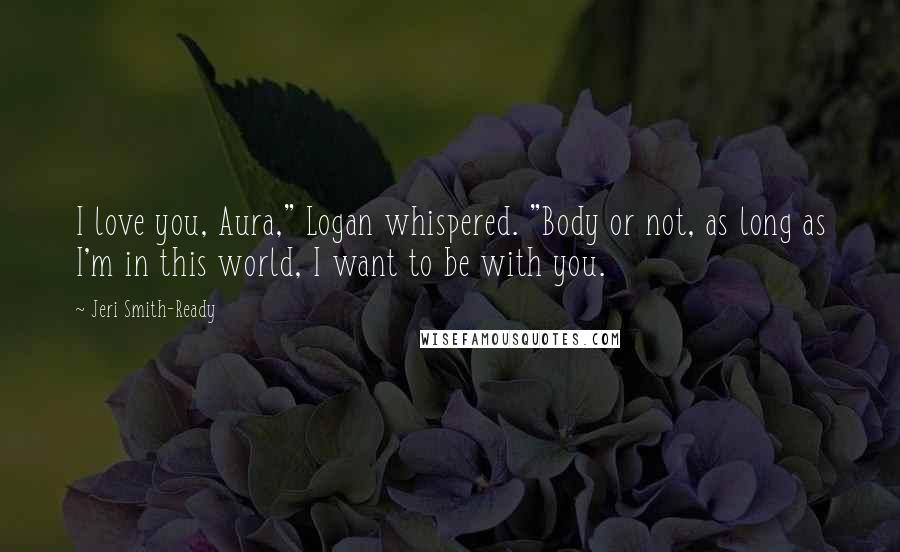 Jeri Smith-Ready Quotes: I love you, Aura," Logan whispered. "Body or not, as long as I'm in this world, I want to be with you.