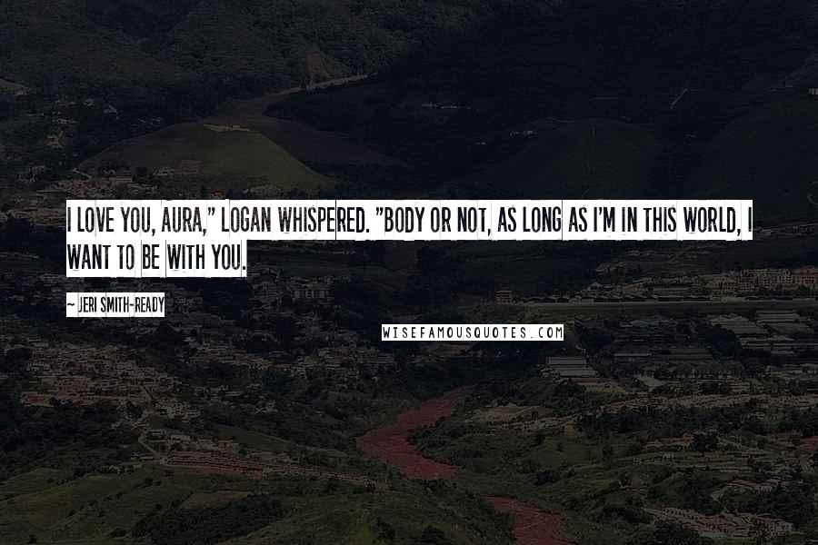 Jeri Smith-Ready Quotes: I love you, Aura," Logan whispered. "Body or not, as long as I'm in this world, I want to be with you.