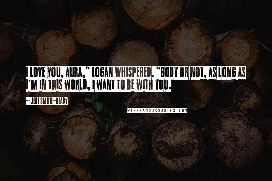 Jeri Smith-Ready Quotes: I love you, Aura," Logan whispered. "Body or not, as long as I'm in this world, I want to be with you.