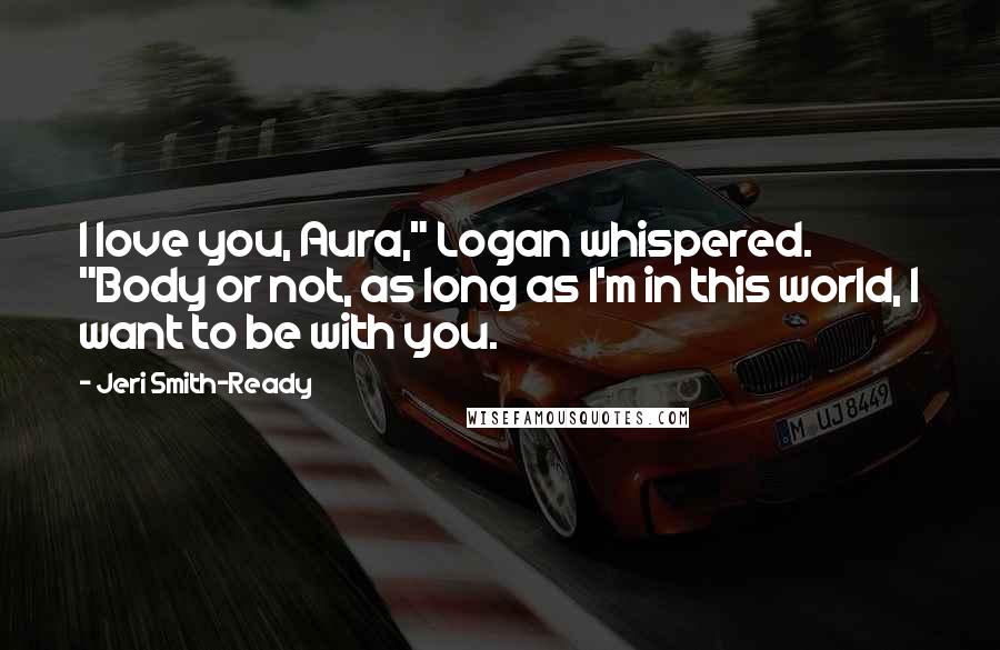 Jeri Smith-Ready Quotes: I love you, Aura," Logan whispered. "Body or not, as long as I'm in this world, I want to be with you.