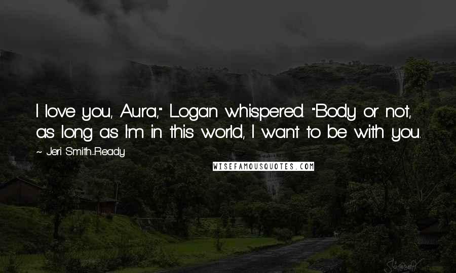 Jeri Smith-Ready Quotes: I love you, Aura," Logan whispered. "Body or not, as long as I'm in this world, I want to be with you.