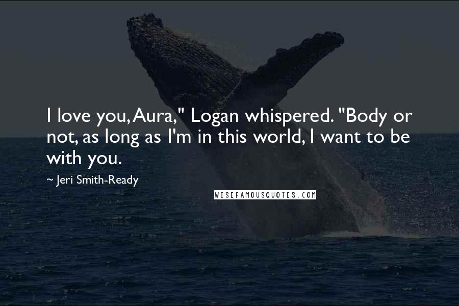 Jeri Smith-Ready Quotes: I love you, Aura," Logan whispered. "Body or not, as long as I'm in this world, I want to be with you.