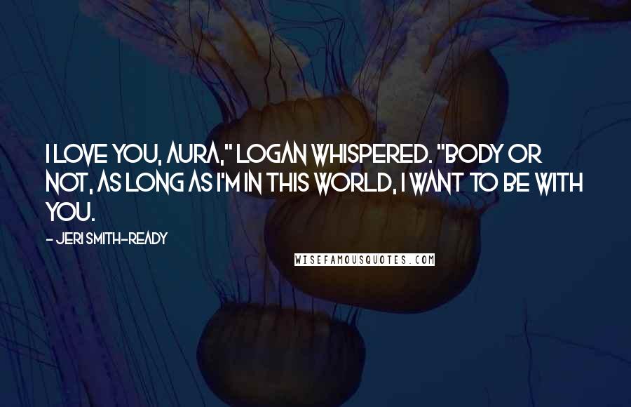 Jeri Smith-Ready Quotes: I love you, Aura," Logan whispered. "Body or not, as long as I'm in this world, I want to be with you.