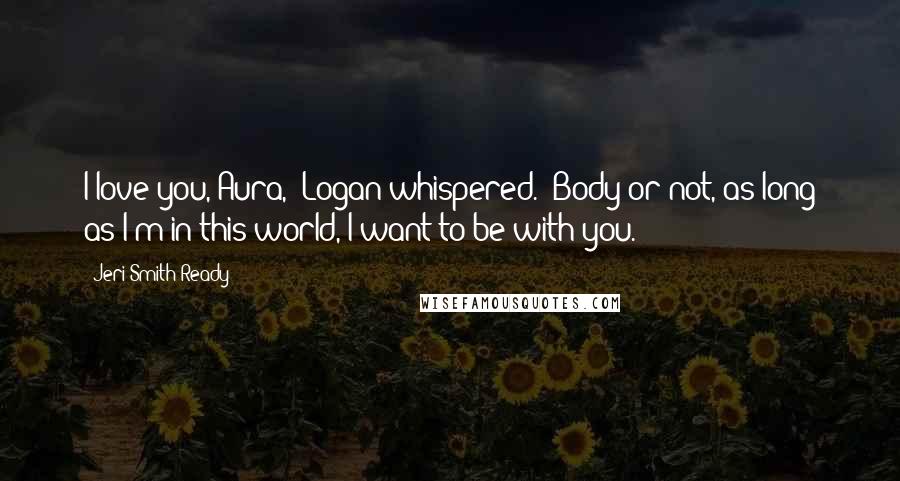 Jeri Smith-Ready Quotes: I love you, Aura," Logan whispered. "Body or not, as long as I'm in this world, I want to be with you.