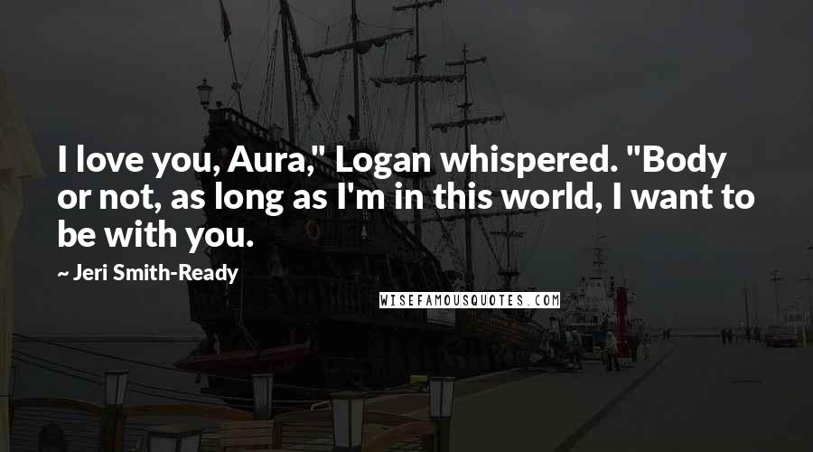 Jeri Smith-Ready Quotes: I love you, Aura," Logan whispered. "Body or not, as long as I'm in this world, I want to be with you.