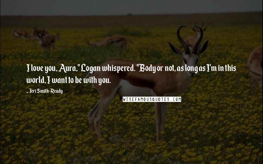 Jeri Smith-Ready Quotes: I love you, Aura," Logan whispered. "Body or not, as long as I'm in this world, I want to be with you.