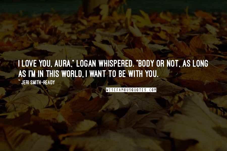 Jeri Smith-Ready Quotes: I love you, Aura," Logan whispered. "Body or not, as long as I'm in this world, I want to be with you.