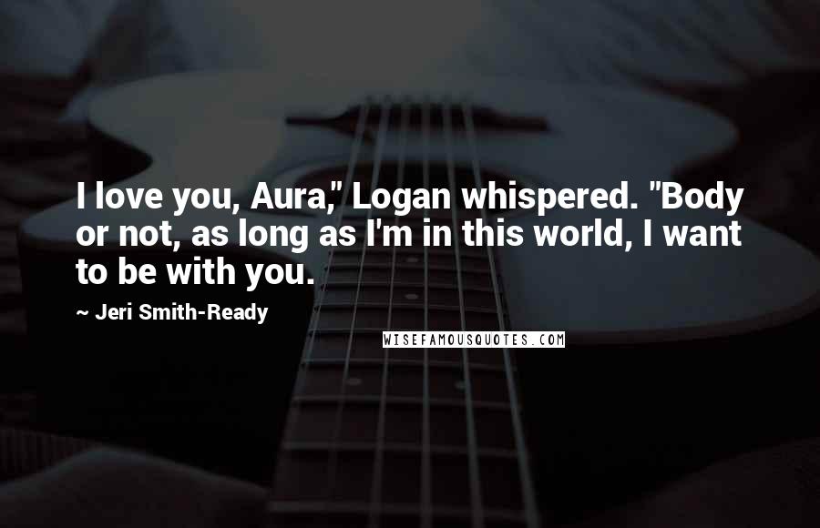 Jeri Smith-Ready Quotes: I love you, Aura," Logan whispered. "Body or not, as long as I'm in this world, I want to be with you.