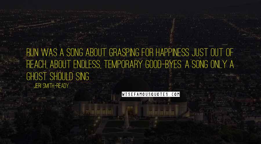 Jeri Smith-Ready Quotes: Run was a song about grasping for happiness just out of reach, about endless, temporary good-byes. A song only a ghost should sing.