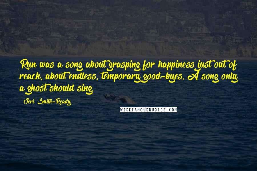 Jeri Smith-Ready Quotes: Run was a song about grasping for happiness just out of reach, about endless, temporary good-byes. A song only a ghost should sing.