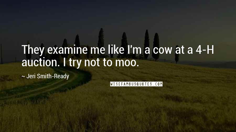 Jeri Smith-Ready Quotes: They examine me like I'm a cow at a 4-H auction. I try not to moo.