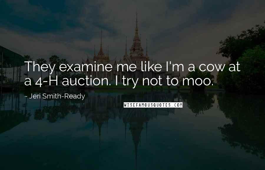 Jeri Smith-Ready Quotes: They examine me like I'm a cow at a 4-H auction. I try not to moo.