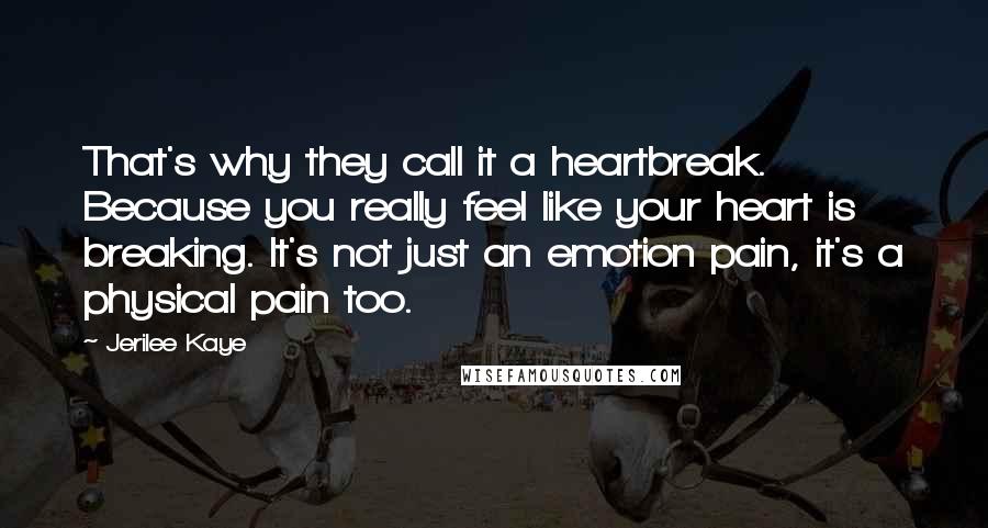 Jerilee Kaye Quotes: That's why they call it a heartbreak. Because you really feel like your heart is breaking. It's not just an emotion pain, it's a physical pain too.