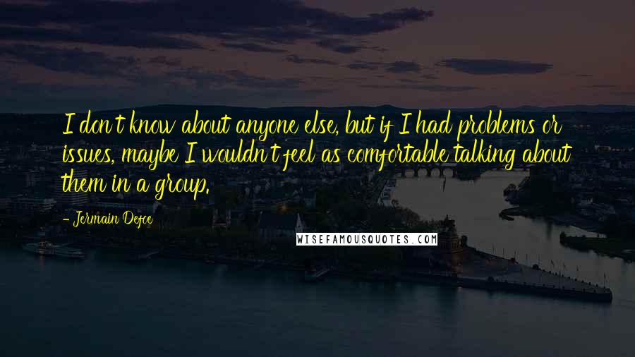 Jermain Defoe Quotes: I don't know about anyone else, but if I had problems or issues, maybe I wouldn't feel as comfortable talking about them in a group.