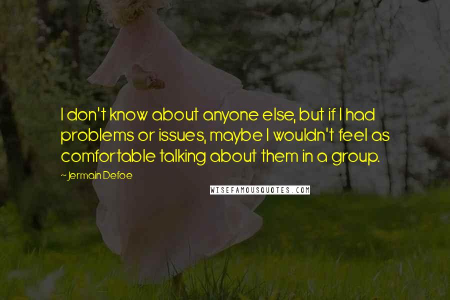 Jermain Defoe Quotes: I don't know about anyone else, but if I had problems or issues, maybe I wouldn't feel as comfortable talking about them in a group.