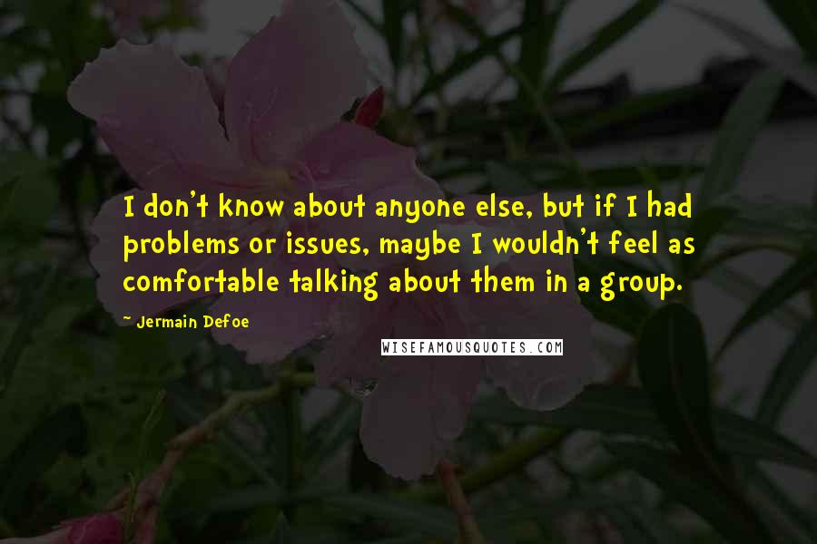 Jermain Defoe Quotes: I don't know about anyone else, but if I had problems or issues, maybe I wouldn't feel as comfortable talking about them in a group.