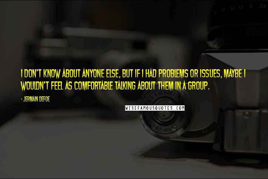 Jermain Defoe Quotes: I don't know about anyone else, but if I had problems or issues, maybe I wouldn't feel as comfortable talking about them in a group.
