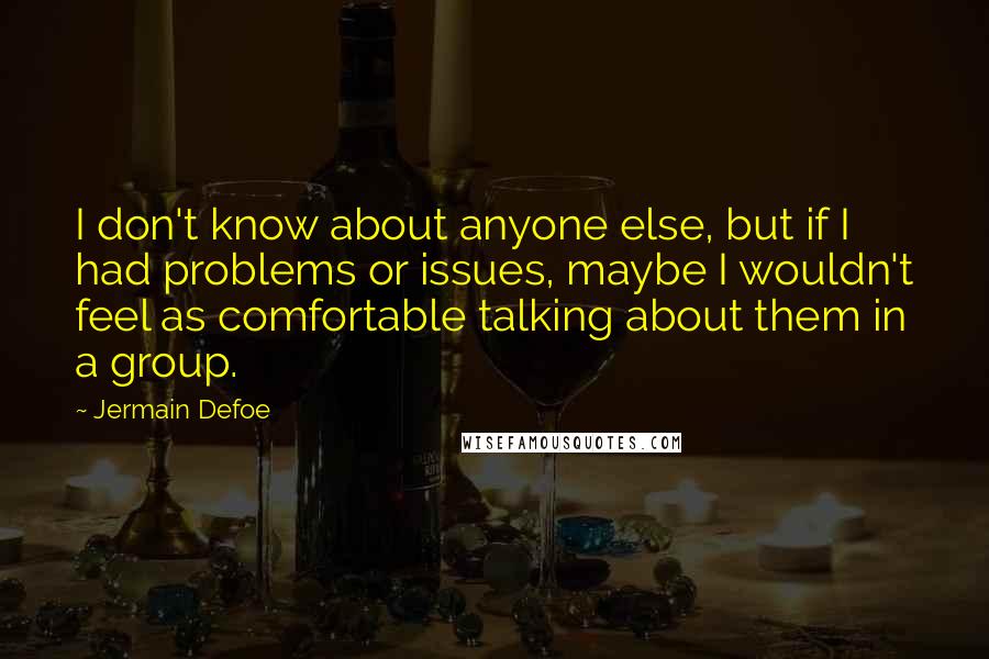 Jermain Defoe Quotes: I don't know about anyone else, but if I had problems or issues, maybe I wouldn't feel as comfortable talking about them in a group.