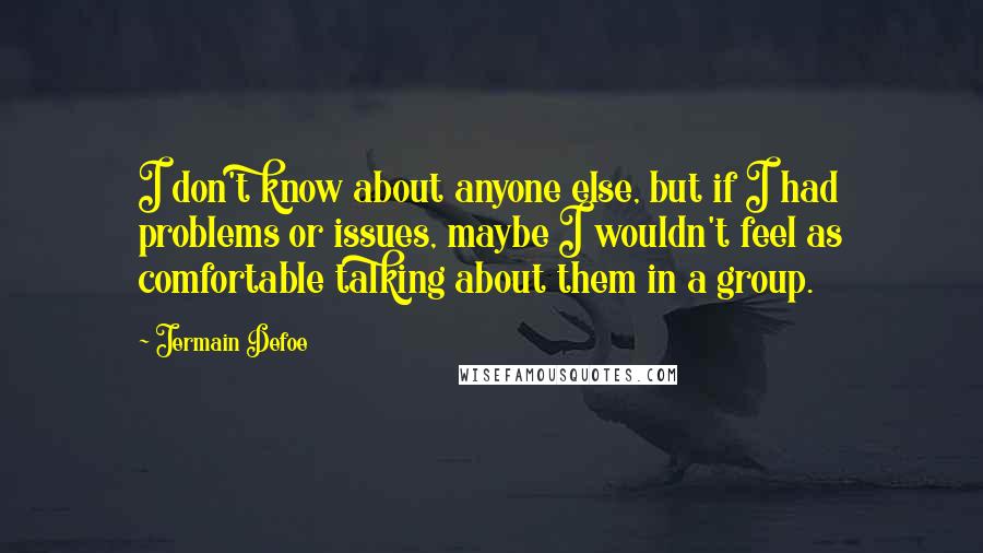 Jermain Defoe Quotes: I don't know about anyone else, but if I had problems or issues, maybe I wouldn't feel as comfortable talking about them in a group.
