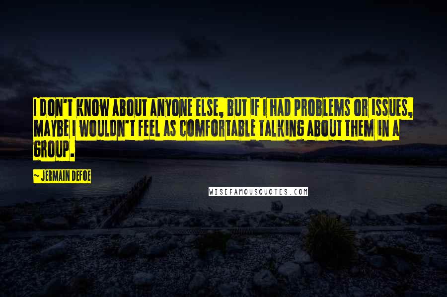 Jermain Defoe Quotes: I don't know about anyone else, but if I had problems or issues, maybe I wouldn't feel as comfortable talking about them in a group.