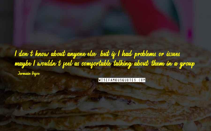 Jermain Defoe Quotes: I don't know about anyone else, but if I had problems or issues, maybe I wouldn't feel as comfortable talking about them in a group.