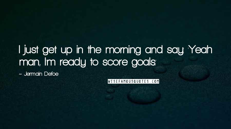 Jermain Defoe Quotes: I just get up in the morning and say: 'Yeah man, I'm ready to score goals.'