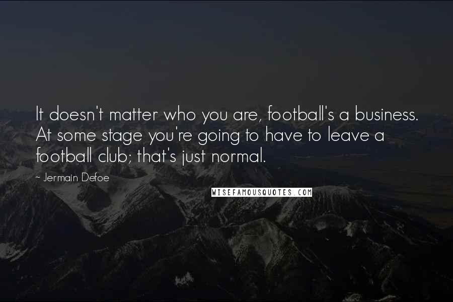 Jermain Defoe Quotes: It doesn't matter who you are, football's a business. At some stage you're going to have to leave a football club; that's just normal.