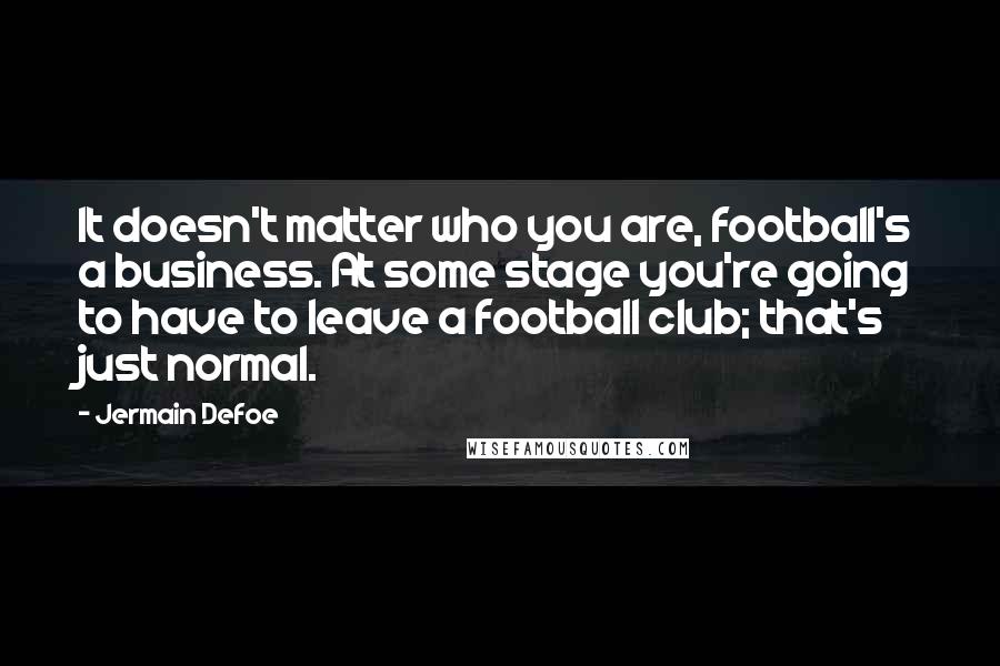 Jermain Defoe Quotes: It doesn't matter who you are, football's a business. At some stage you're going to have to leave a football club; that's just normal.